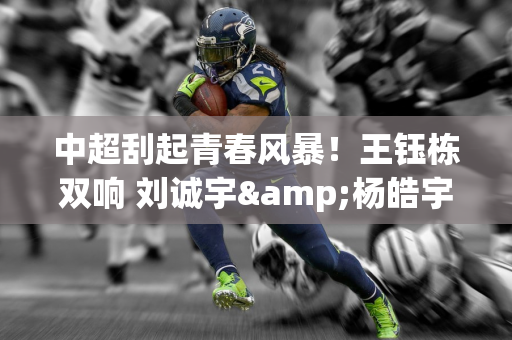 中超刮起青春风暴！王钰栋双响 刘诚宇&杨皓宇破门 毛伟杰处子球